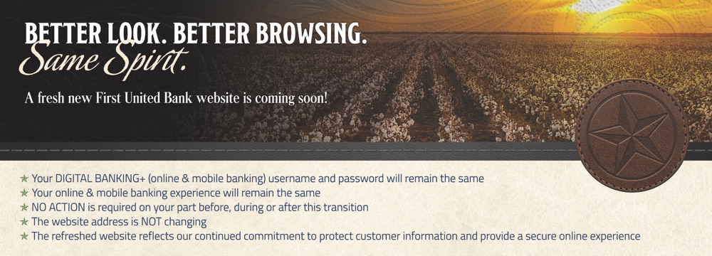 Better look. Better browsing. Same spirit. A fresh new First United Bank website is coming soon. Your online and mobile banking login and experience stay the same, no action is needed, and our website address is not changing.
